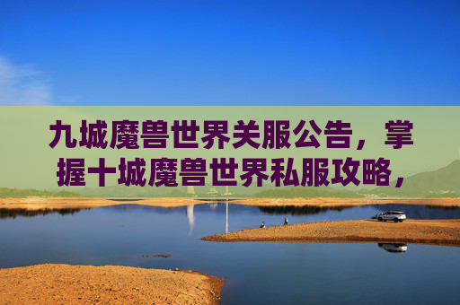 九城魔兽世界关服公告，掌握十城魔兽世界私服攻略，轻松提升游戏体验