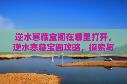 逆水寒藏宝阁在哪里打开，逆水寒藏宝阁攻略，探索与利用秘籍