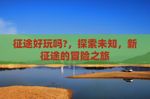 征途好玩吗?，探索未知，新征途的冒险之旅