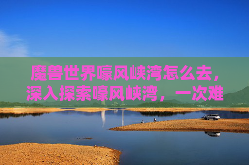 魔兽世界嚎风峡湾怎么去，深入探索嚎风峡湾，一次难忘的旅行攻略