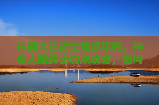 神魔大陆战士加点攻略,神魔大陆战士加点攻略,如何最大化你的战斗力 神魔大陆战士加点攻略,神魔大陆战士加点攻略,如何最大化你的战斗力