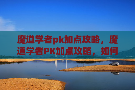 魔道学者pk加点攻略,魔道学者PK加点攻略,如何最大化你的战斗力? 魔道学者pk加点攻略,魔道学者PK加点攻略,如何最大化你的战斗力?