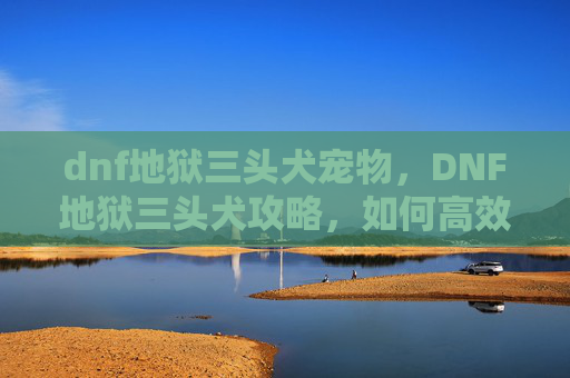 dnf地狱三头犬宠物，DNF地狱三头犬攻略，如何高效应对这一强力BOSS