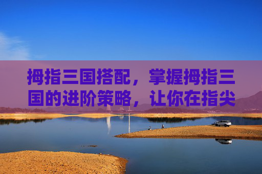 拇指三国搭配,掌握拇指三国的进阶策略,让你在指尖上驰骋沙场 拇指三国搭配,掌握拇指三国的进阶策略,让你在指尖上驰骋沙场