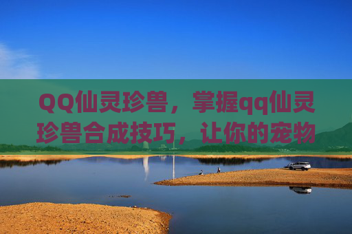 QQ仙灵珍兽,掌握qq仙灵珍兽合成技巧,让你的宠物更加强大 QQ仙灵珍兽,掌握qq仙灵珍兽合成技巧,让你的宠物更加强大