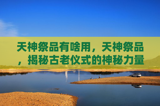 天神祭品有啥用,天神祭品,揭秘古老仪式的神秘力量 天神祭品有啥用,天神祭品,揭秘古老仪式的神秘力量