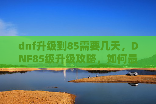 dnf升级到85需要几天，DNF85级升级攻略，如何最大化你的奖励收益