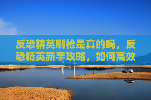 反恐精英刷枪是真的吗，反恐精英新手攻略，如何高效刷枪技巧