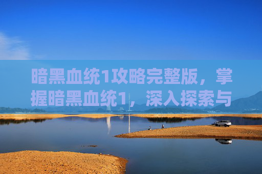 暗黑血统1攻略完整版，掌握暗黑血统1，深入探索与技巧指南