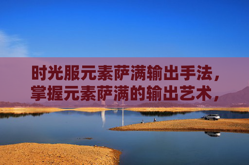 时光服元素萨满输出手法，掌握元素萨满的输出艺术，深度解析与实战攻略