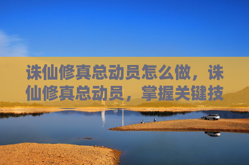 诛仙修真总动员怎么做,诛仙修真总动员,掌握关键技能,踏上修炼巅峰之路 诛仙修真总动员怎么做,诛仙修真总动员,掌握关键技能,踏上修炼巅峰之路