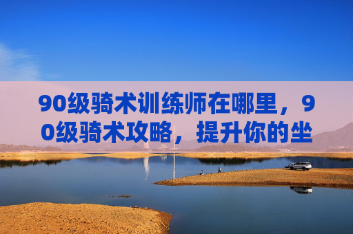 90级骑术训练师在哪里,90级骑术攻略,提升你的坐骑技能,享受更畅快的旅行体验 90级骑术训练师在哪里,90级骑术攻略,提升你的坐骑技能,享受更畅快的旅行体验