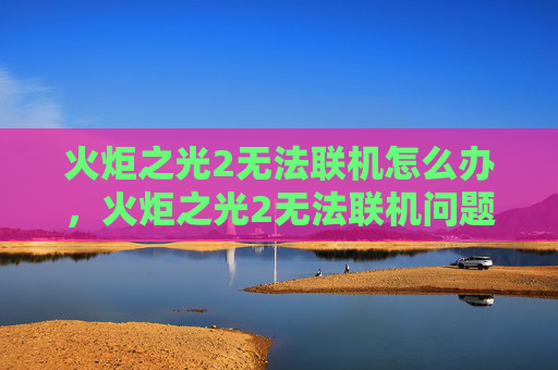 火炬之光2无法联机怎么办，火炬之光2无法联机问题全面攻略