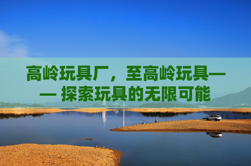 高岭玩具厂,至高岭玩具—— 探索玩具的无限可能 高岭玩具厂,至高岭玩具—— 探索玩具的无限可能