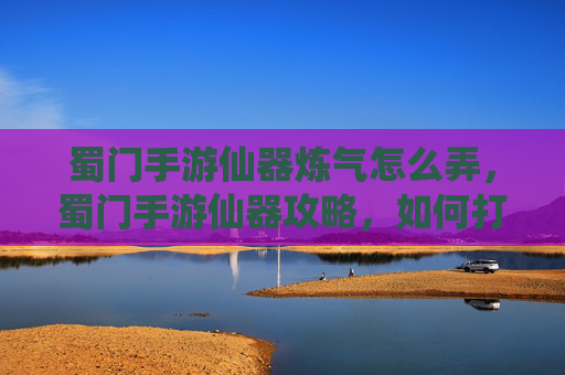 蜀门手游仙器炼气怎么弄，蜀门手游仙器攻略，如何打造你的专属神器