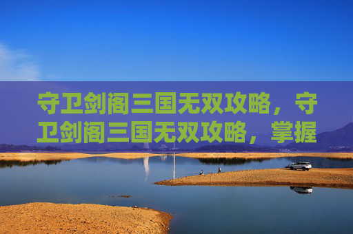 守卫剑阁三国无双攻略,守卫剑阁三国无双攻略,掌握关键技巧,成为真正的游戏高手 守卫剑阁三国无双攻略,守卫剑阁三国无双攻略,掌握关键技巧,成为真正的游戏高手