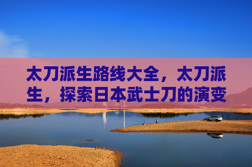 太刀派生路线大全,太刀派生,探索日本武士刀的演变与文化影响 太刀派生路线大全,太刀派生,探索日本武士刀的演变与文化影响