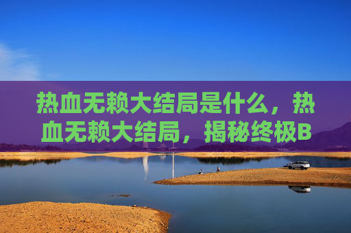 热血无赖大结局是什么,热血无赖大结局,揭秘终极BOSS的逆袭之路 热血无赖大结局是什么,热血无赖大结局,揭秘终极BOSS的逆袭之路