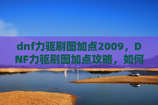 dnf力驱刷图加点2009，DNF力驱刷图加点攻略，如何最大化你的输出与效率