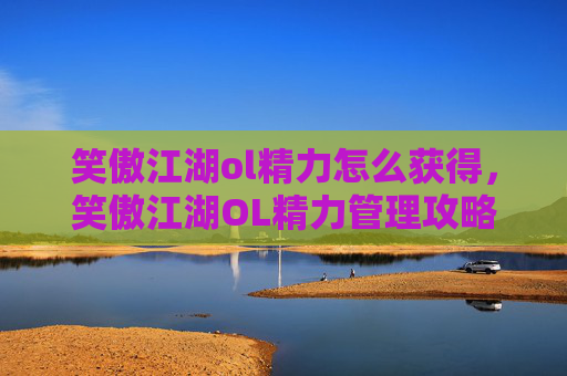 笑傲江湖ol精力怎么获得，笑傲江湖OL精力管理攻略