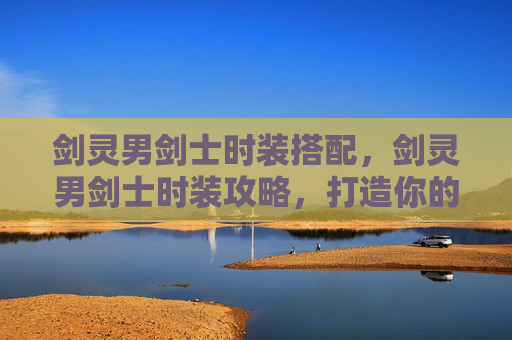 剑灵男剑士时装搭配，剑灵男剑士时装攻略，打造你的专属战斗造型