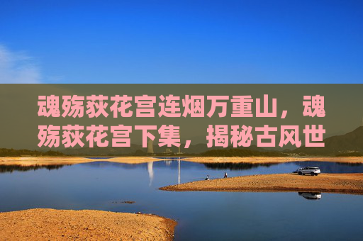 魂殇荻花宫连烟万重山,魂殇荻花宫下集,揭秘古风世界的神秘力量 魂殇荻花宫连烟万重山,魂殇荻花宫下集,揭秘古风世界的神秘力量