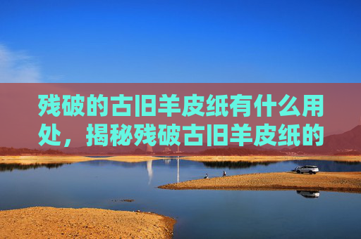 残破的古旧羊皮纸有什么用处,揭秘残破古旧羊皮纸的多重价值 残破的古旧羊皮纸有什么用处,揭秘残破古旧羊皮纸的多重价值