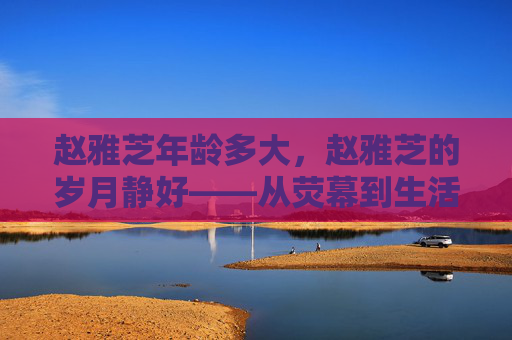 赵雅芝年龄多大,赵雅芝的岁月静好——从荧幕到生活中的优雅女神 赵雅芝年龄多大,赵雅芝的岁月静好——从荧幕到生活中的优雅女神