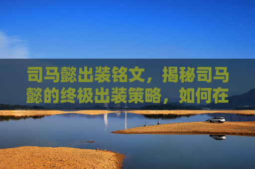 司马懿出装铭文,揭秘司马懿的终极出装策略,如何在王者荣耀中成为战场上的不败之师 司马懿出装铭文,揭秘司马懿的终极出装策略,如何在王者荣耀中成为战场上的不败之师