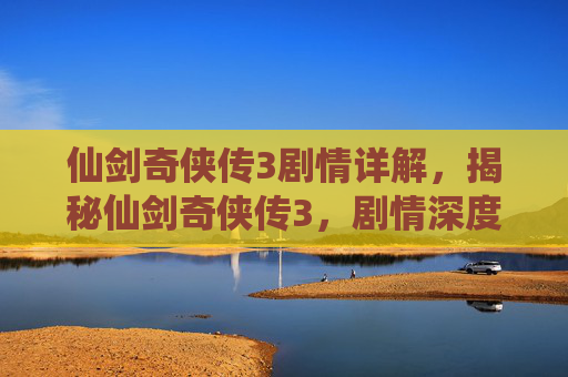 仙剑奇侠传3剧情详解，揭秘仙剑奇侠传3，剧情深度解析与角色成长之旅