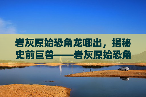 岩灰原始恐角龙哪出，揭秘史前巨兽——岩灰原始恐角龙