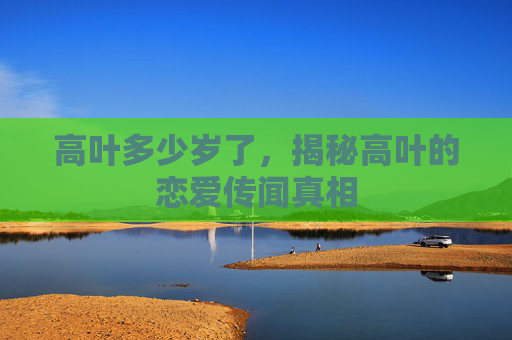 高叶多少岁了，揭秘高叶的恋爱传闻真相