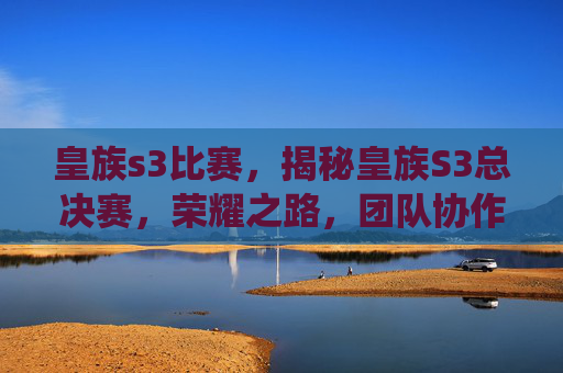 皇族s3比赛,揭秘皇族S3总决赛,荣耀之路,团队协作与个人突破的完美演绎 皇族s3比赛,揭秘皇族S3总决赛,荣耀之路,团队协作与个人突破的完美演绎