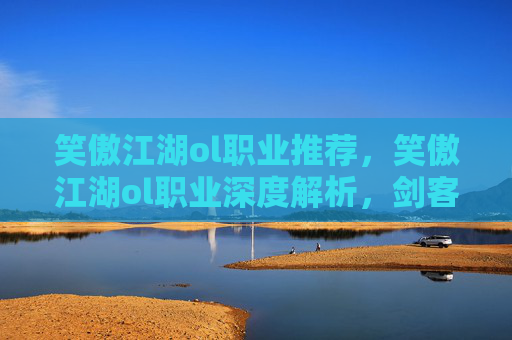 笑傲江湖ol职业推荐，笑傲江湖ol职业深度解析，剑客、医师、武当、少林与丐帮