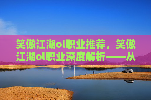 笑傲江湖ol职业推荐，笑傲江湖ol职业深度解析——从新手到高手的必修之路