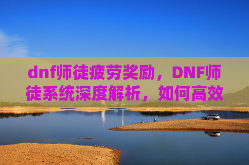 dnf师徒疲劳奖励,DNF师徒系统深度解析,如何高效利用徒弟给师傅疲劳功能 dnf师徒疲劳奖励,DNF师徒系统深度解析,如何高效利用徒弟给师傅疲劳功能