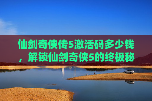 仙剑奇侠传5激活码多少钱,解锁仙剑奇侠5的终极秘籍,激活码攻略全解析 仙剑奇侠传5激活码多少钱,解锁仙剑奇侠5的终极秘籍,激活码攻略全解析