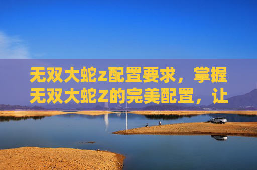 无双大蛇z配置要求,掌握无双大蛇Z的完美配置,让你在游戏世界里如鱼得水 无双大蛇z配置要求,掌握无双大蛇Z的完美配置,让你在游戏世界里如鱼得水