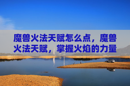 魔兽火法天赋怎么点,魔兽火法天赋,掌握火焰的力量 魔兽火法天赋怎么点,魔兽火法天赋,掌握火焰的力量