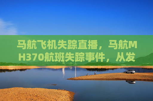 马航飞机失踪直播,马航MH370航班失踪事件,从发现到调查的全过程 马航飞机失踪直播,马航MH370航班失踪事件,从发现到调查的全过程