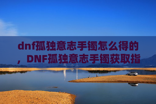dnf孤独意志手镯怎么得的,DNF孤独意志手镯获取指南 dnf孤独意志手镯怎么得的,DNF孤独意志手镯获取指南