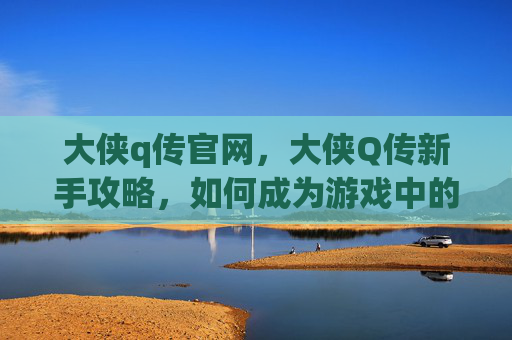大侠q传官网,大侠Q传新手攻略,如何成为游戏中的传奇侠客? 大侠q传官网,大侠Q传新手攻略,如何成为游戏中的传奇侠客?