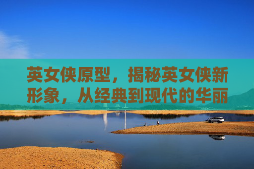 英女侠原型，揭秘英女侠新形象，从经典到现代的华丽蜕变