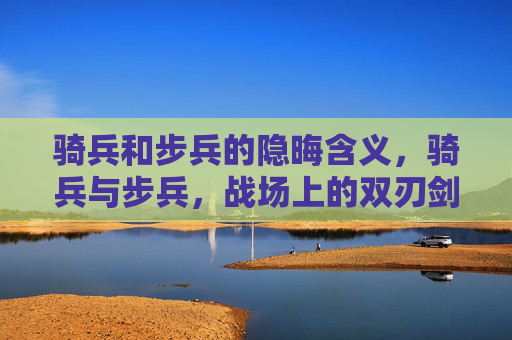 骑兵和步兵的隐晦含义,骑兵与步兵,战场上的双刃剑 骑兵和步兵的隐晦含义,骑兵与步兵,战场上的双刃剑