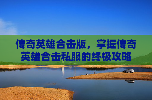 传奇英雄合击版,掌握传奇英雄合击私服的终极攻略 传奇英雄合击版,掌握传奇英雄合击私服的终极攻略