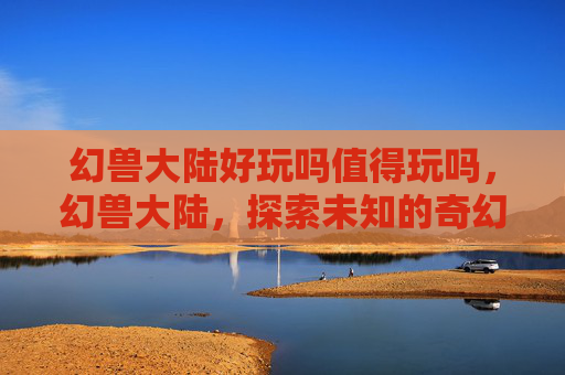幻兽大陆好玩吗值得玩吗,幻兽大陆,探索未知的奇幻世界 幻兽大陆好玩吗值得玩吗,幻兽大陆,探索未知的奇幻世界