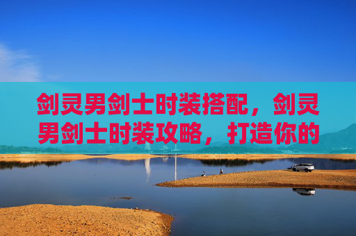 剑灵男剑士时装搭配,剑灵男剑士时装攻略,打造你的专属造型 剑灵男剑士时装搭配,剑灵男剑士时装攻略,打造你的专属造型