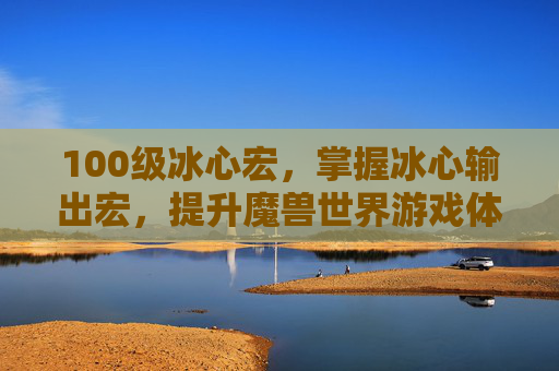 100级冰心宏，掌握冰心输出宏，提升魔兽世界游戏体验的秘诀