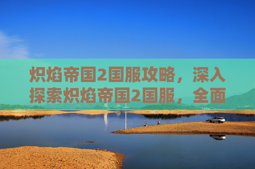 炽焰帝国2国服攻略，深入探索炽焰帝国2国服，全面攻略指南