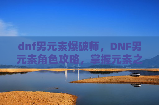 dnf男元素爆破师,DNF男元素角色攻略,掌握元素之力,成为游戏中的佼佼者 dnf男元素爆破师,DNF男元素角色攻略,掌握元素之力,成为游戏中的佼佼者